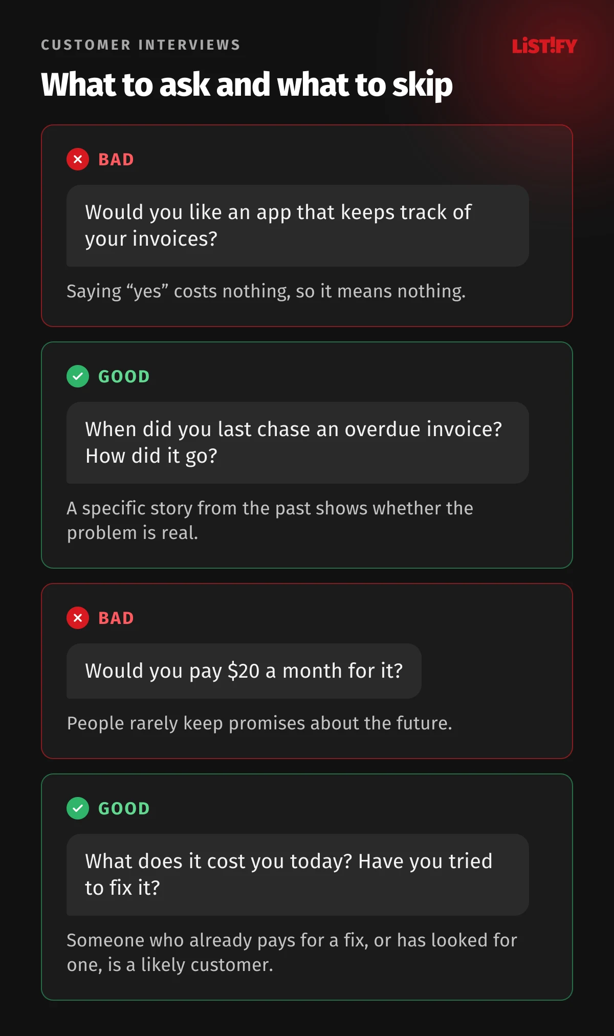 Bad and good customer interview questions: instead of “Would you like an app that keeps track of your invoices?” ask “When did you last chase an overdue invoice?”, instead of “Would you pay $20 a month for it?” ask “What does it cost you today?”
