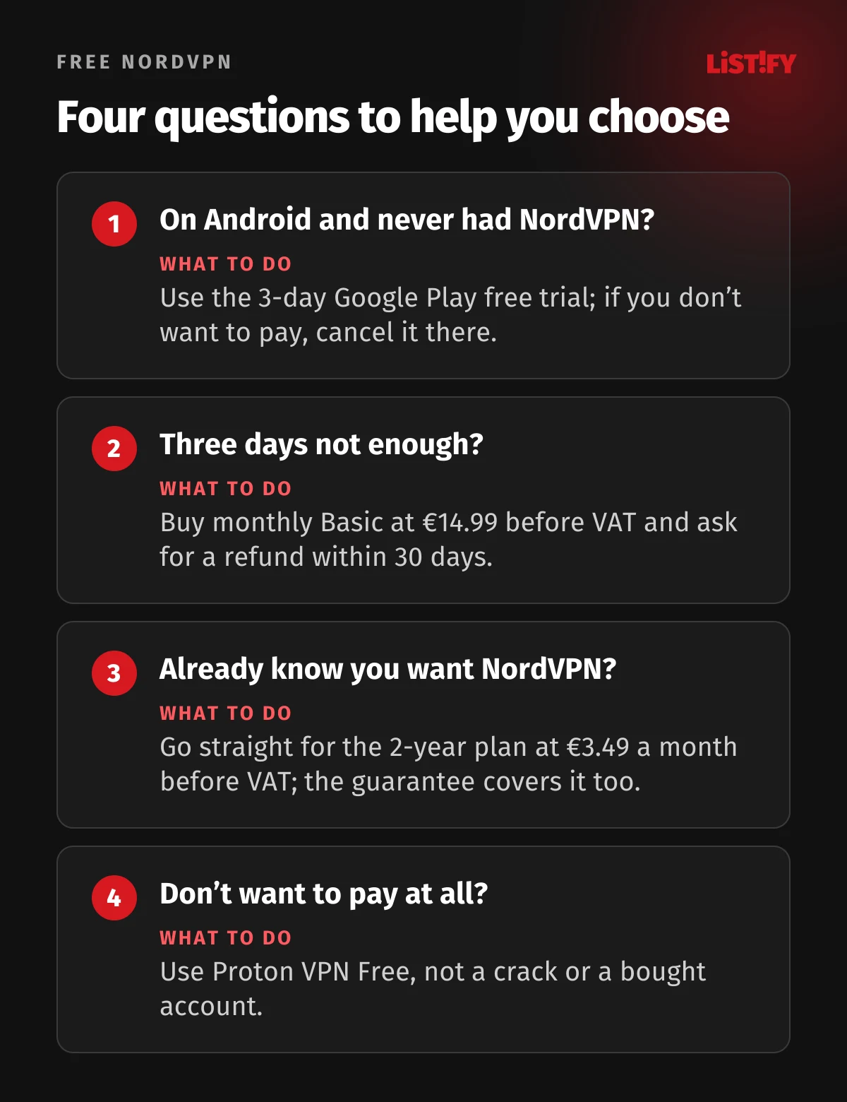 Four questions to help you choose: new Android users take the 3-day Google Play trial, if three days aren’t enough buy monthly Basic at €14.99 and ask for a refund, if you know you want NordVPN buy the 2-year plan at €3.49 a month before VAT, if you don’t want to pay use Proton VPN Free